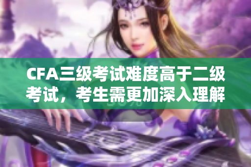 CFA三级考试难度高于二级考试，考生需更加深入理解及运用知识