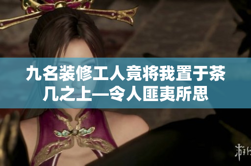 九名装修工人竟将我置于茶几之上—令人匪夷所思