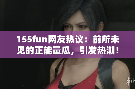 155fun网友热议：前所未见的正能量瓜，引发热潮！