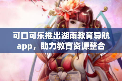可口可乐推出湖南教育导航app，助力教育资源整合