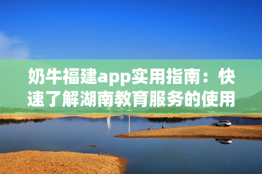 奶牛福建app实用指南：快速了解湖南教育服务的使用方法