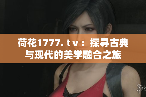 荷花1777. tⅴ：探寻古典与现代的美学融合之旅