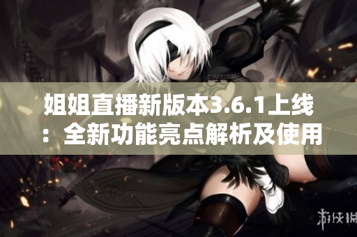姐姐直播新版本3.6.1上线：全新功能亮点解析及使用攻略分享