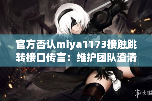 官方否认miya1173接触跳转接口传言：维护团队澄清相关传闻，并承诺透明沟通