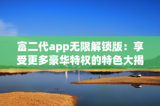 富二代app无限解锁版：享受更多豪华特权的特色大揭秘
