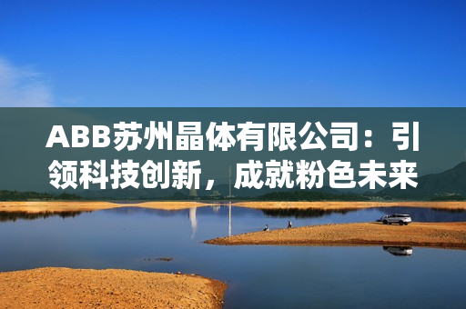 ABB苏州晶体有限公司：引领科技创新，成就粉色未来