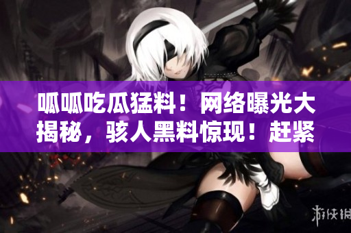 呱呱吃瓜猛料！网络曝光大揭秘，骇人黑料惊现！赶紧来看这些惊爆内幕！