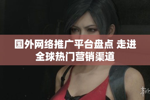 国外网络推广平台盘点 走进全球热门营销渠道