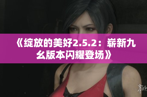 《绽放的美好2.5.2：崭新九幺版本闪耀登场》