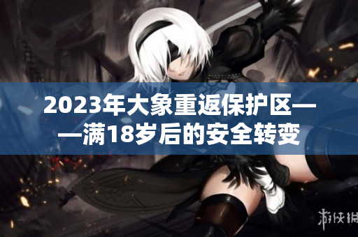 2023年大象重返保护区——满18岁后的安全转变