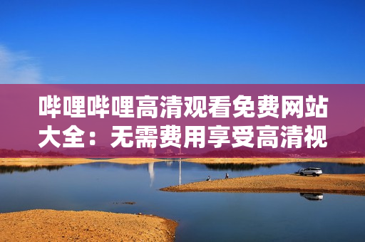 哔哩哔哩高清观看免费网站大全：无需费用享受高清视频观看的最佳选择