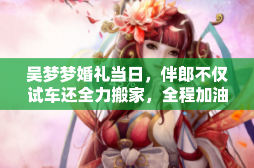 吴梦梦婚礼当日，伴郎不仅试车还全力搬家，全程加油助威，温馨感人！