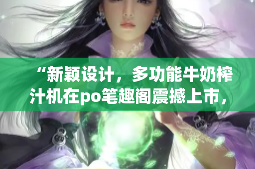 “新颖设计，多功能牛奶榨汁机在po笔趣阁震撼上市，实用家居必备品！”