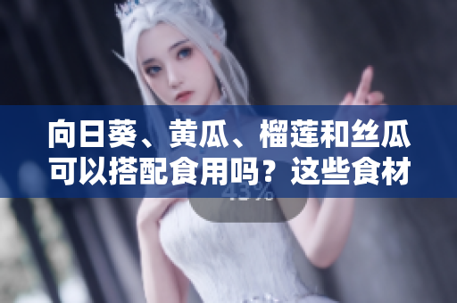 向日葵、黄瓜、榴莲和丝瓜可以搭配食用吗？这些食材有哪些美味的搭配方式？