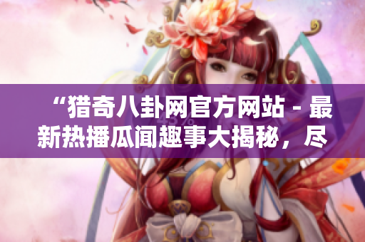 “猎奇八卦网官方网站 - 最新热播瓜闻趣事大揭秘，尽在一站式阅读体验中”