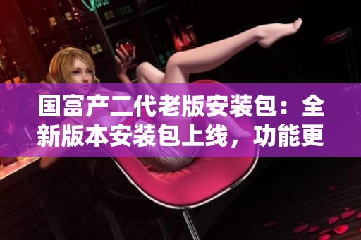 国富产二代老版安装包：全新版本安装包上线，功能更强大，使用更便捷