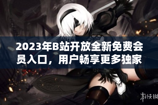 2023年B站开放全新免费会员入口，用户畅享更多独家资源