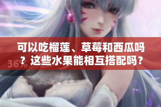 可以吃榴莲、草莓和西瓜吗？这些水果能相互搭配吗？