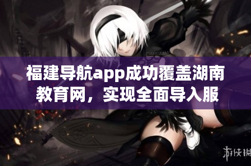福建导航app成功覆盖湖南 教育网，实现全面导入服务