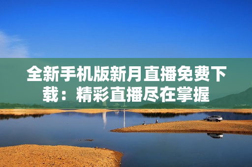 全新手机版新月直播免费下载：精彩直播尽在掌握