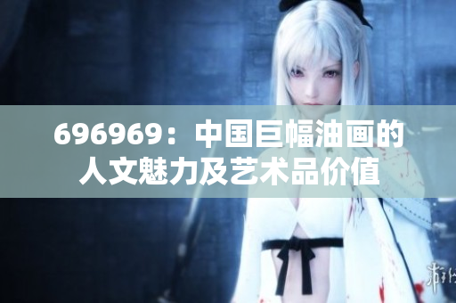 696969：中国巨幅油画的人文魅力及艺术品价值