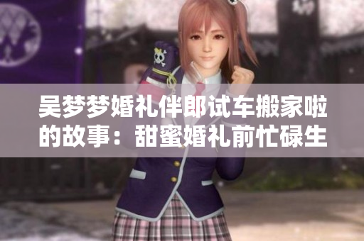 吴梦梦婚礼伴郎试车搬家啦的故事：甜蜜婚礼前忙碌生活分享