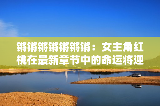 锵锵锵锵锵锵锵：女主角红桃在最新章节中的命运将迎来转折