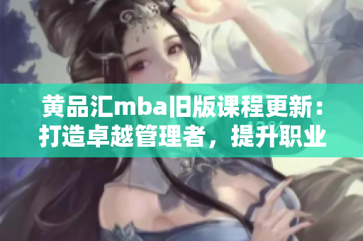 黄品汇mba旧版课程更新：打造卓越管理者，提升职业素养