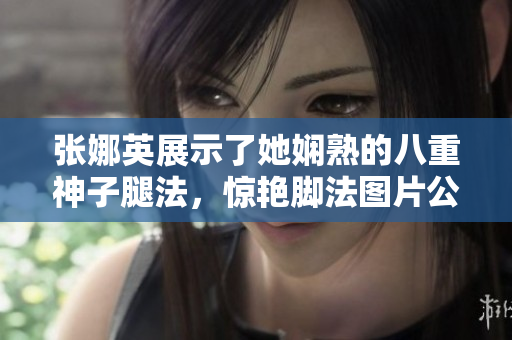 张娜英展示了她娴熟的八重神子腿法，惊艳脚法图片公开！