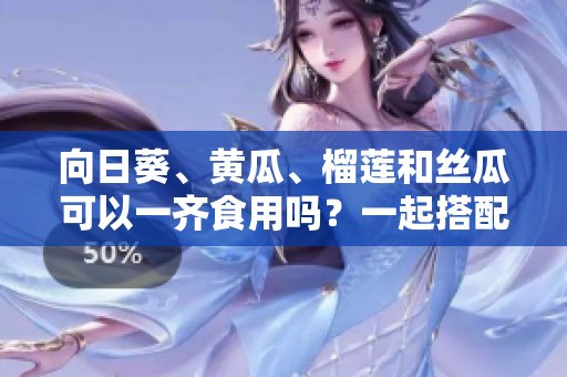 向日葵、黄瓜、榴莲和丝瓜可以一齐食用吗？一起搭配进餐是否安全与健康？