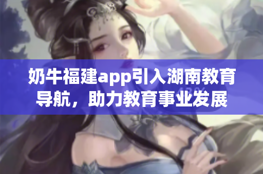 奶牛福建app引入湖南教育导航，助力教育事业发展