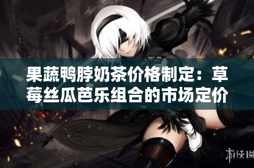 果蔬鸭脖奶茶价格制定：草莓丝瓜芭乐组合的市场定价策略