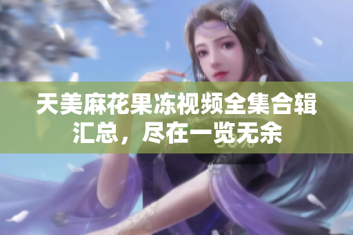 天美麻花果冻视频全集合辑汇总，尽在一览无余