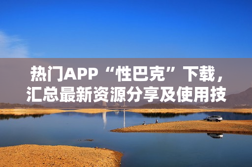热门APP“性巴克”下载，汇总最新资源分享及使用技巧