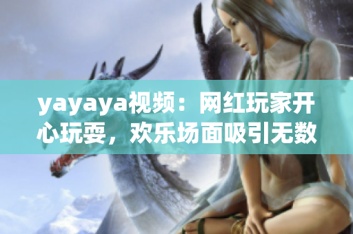 yayaya视频：网红玩家开心玩耍，欢乐场面吸引无数粉丝眼球