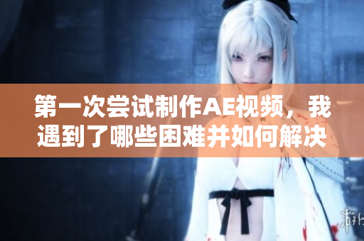 第一次尝试制作AE视频，我遇到了哪些困难并如何解决？