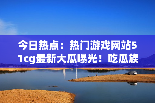 今日热点：热门游戏网站51cg最新大瓜曝光！吃瓜族瞩目赵子涵事件揭秘