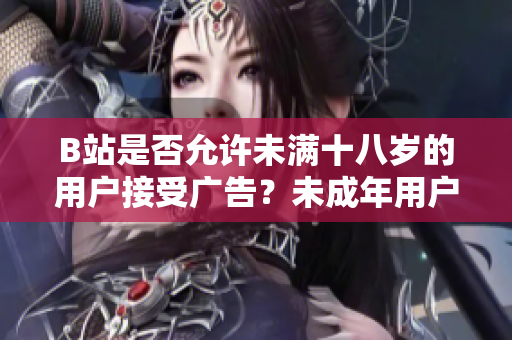 B站是否允许未满十八岁的用户接受广告？未成年用户在B站接广告的规定是什么？