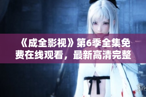《成全影视》第6季全集免费在线观看，最新高清完整版，敬请期待！