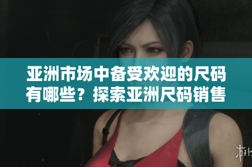 亚洲市场中备受欢迎的尺码有哪些？探索亚洲尺码销售热点