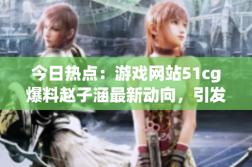 今日热点：游戏网站51cg爆料赵子涵最新动向，引发吃瓜族关注