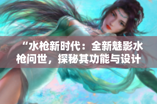 “水枪新时代：全新魅影水枪问世，探秘其功能与设计亮点”