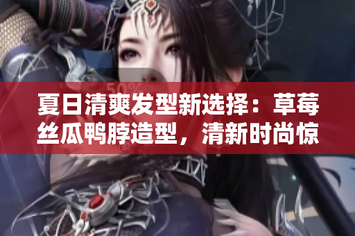 夏日清爽发型新选择：草莓丝瓜鸭脖造型，清新时尚惊艳上线！