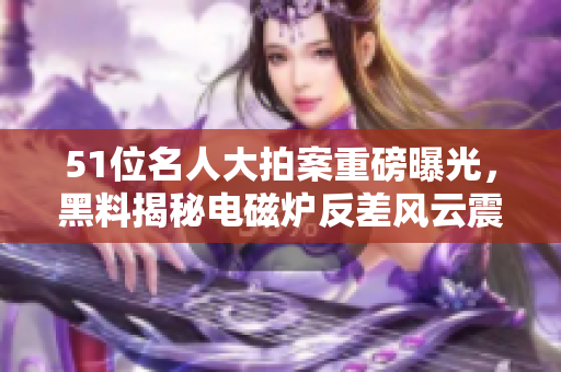 51位名人大拍案重磅曝光，黑料揭秘电磁炉反差风云震撼！