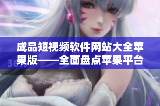 成品短视频软件网站大全苹果版——全面盘点苹果平台上的最佳短视频制作工具