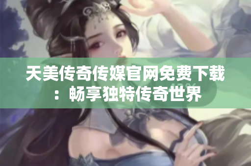 天美传奇传媒官网免费下载：畅享独特传奇世界