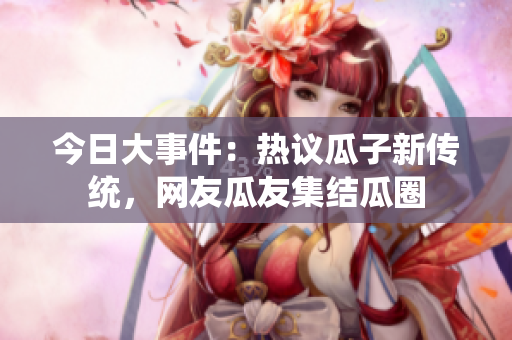 今日大事件：热议瓜子新传统，网友瓜友集结瓜圈