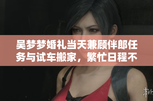 吴梦梦婚礼当天兼顾伴郎任务与试车搬家，繁忙日程不间断