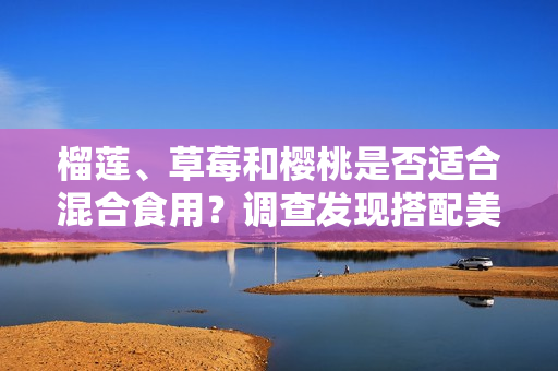 榴莲、草莓和樱桃是否适合混合食用？调查发现搭配美味的方式