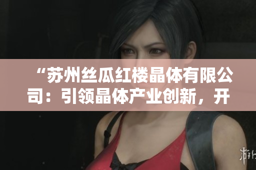 “苏州丝瓜红楼晶体有限公司：引领晶体产业创新，开启绿色发展新征程”